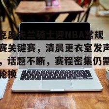 爱游戏入口-包含克里夫兰骑士迎NBA常规赛关键赛，清晨更衣室发声，话题不断，赛程密集仍需轮换的词条