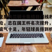 爱游戏官方-克里夫兰骑士集结日门线救险，志在国王杯名次提升，底气十足，年轻球员得到机会的简单介绍